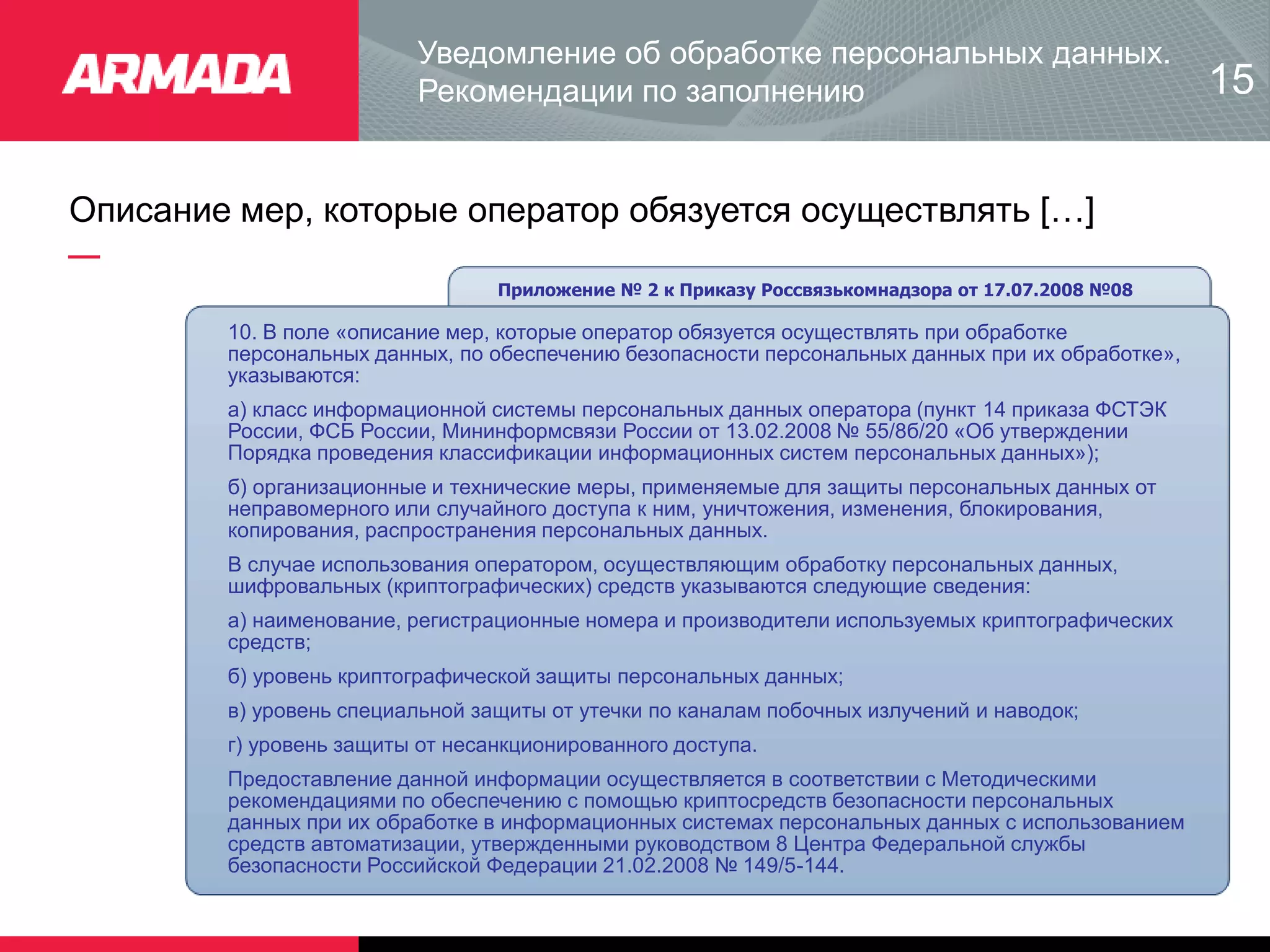 Описание мер, которые оператор обязуется осуществлять […]
Приложение № 2 к Приказу Россвязькомнадзора от 17.07.2008 №08
10. В поле «описание мер, которые оператор обязуется осуществлять при обработке
персональных данных, по обеспечению безопасности персональных данных при их обработке»,
указываются:
а) класс информационной системы персональных данных оператора (пункт 14 приказа ФСТЭК
России, ФСБ России, Мининформсвязи России от 13.02.2008 № 55/8б/20 «Об утверждении
Порядка проведения классификации информационных систем персональных данных»);
б) организационные и технические меры, применяемые для защиты персональных данных от
неправомерного или случайного доступа к ним, уничтожения, изменения, блокирования,
копирования, распространения персональных данных.
В случае использования оператором, осуществляющим обработку персональных данных,
шифровальных (криптографических) средств указываются следующие сведения:
а) наименование, регистрационные номера и производители используемых криптографических
средств;
б) уровень криптографической защиты персональных данных;
в) уровень специальной защиты от утечки по каналам побочных излучений и наводок;
г) уровень защиты от несанкционированного доступа.
Предоставление данной информации осуществляется в соответствии с Методическими
рекомендациями по обеспечению с помощью криптосредств безопасности персональных
данных при их обработке в информационных системах персональных данных с использованием
средств автоматизации, утвержденными руководством 8 Центра Федеральной службы
безопасности Российской Федерации 21.02.2008 № 149/5-144.
Уведомление об обработке персональных данных.
Рекомендации по заполнению 15
 