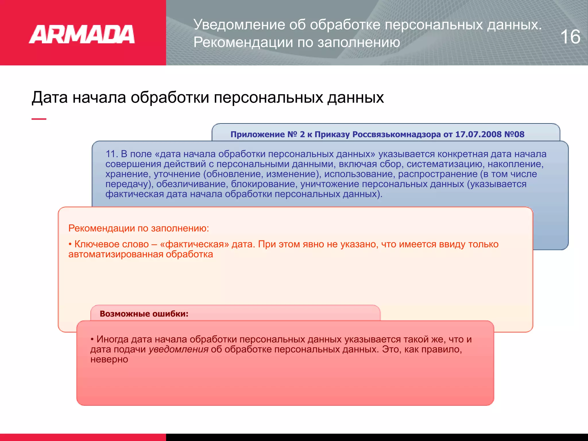 Дата начала обработки персональных данных
Приложение № 2 к Приказу Россвязькомнадзора от 17.07.2008 №08
11. В поле «дата начала обработки персональных данных» указывается конкретная дата начала
совершения действий с персональными данными, включая сбор, систематизацию, накопление,
хранение, уточнение (обновление, изменение), использование, распространение (в том числе
передачу), обезличивание, блокирование, уничтожение персональных данных (указывается
фактическая дата начала обработки персональных данных).
Рекомендации по заполнению:
• Ключевое слово – «фактическая» дата. При этом явно не указано, что имеется ввиду только
автоматизированная обработка
Возможные ошибки:
• Иногда дата начала обработки персональных данных указывается такой же, что и
дата подачи уведомления об обработке персональных данных. Это, как правило,
неверно
Уведомление об обработке персональных данных.
Рекомендации по заполнению 16
 