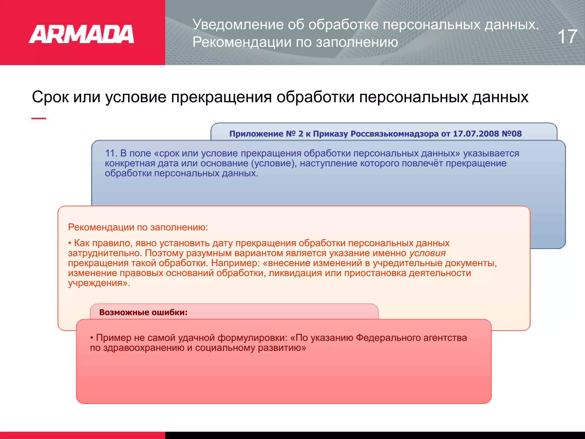 Срок или условие прекращения обработки персональных данных
Приложение № 2 к Приказу Россвязькомнадзора от 17.07.2008 №08
11. В поле «срок или условие прекращения обработки персональных данных» указывается
конкретная дата или основание (условие), наступление которого повлечёт прекращение
обработки персональных данных.
Рекомендации по заполнению:
• Как правило, явно установить дату прекращения обработки персональных данных
затруднительно. Поэтому разумным вариантом является указание именно условия
прекращения такой обработки. Например: «внесение изменений в учредительные документы,
изменение правовых оснований обработки, ликвидация или приостановка деятельности
учреждения».
Возможные ошибки:
• Пример не самой удачной формулировки: «По указанию Федерального агентства
по здравоохранению и социальному развитию»
Уведомление об обработке персональных данных.
Рекомендации по заполнению 17
 