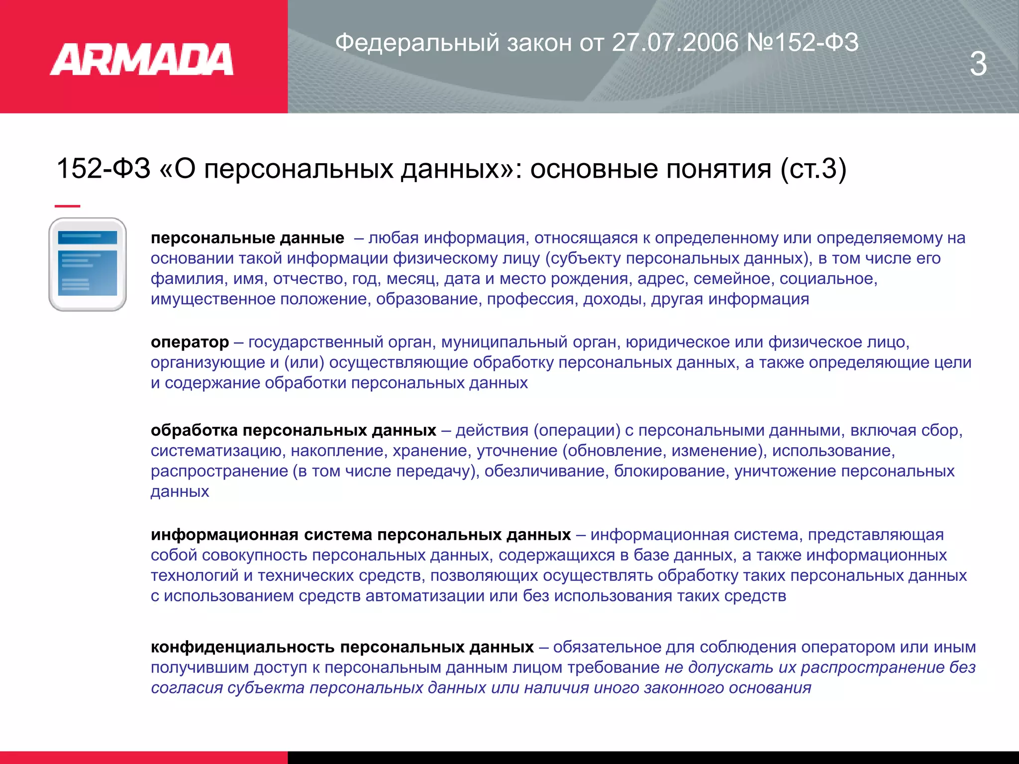 152-ФЗ «О персональных данных»: основные понятия (ст.3)
Федеральный закон от 27.07.2006 №152-ФЗ
персональные данные – любая информация, относящаяся к определенному или определяемому на
основании такой информации физическому лицу (субъекту персональных данных), в том числе его
фамилия, имя, отчество, год, месяц, дата и место рождения, адрес, семейное, социальное,
имущественное положение, образование, профессия, доходы, другая информация
3
оператор – государственный орган, муниципальный орган, юридическое или физическое лицо,
организующие и (или) осуществляющие обработку персональных данных, а также определяющие цели
и содержание обработки персональных данных
обработка персональных данных – действия (операции) с персональными данными, включая сбор,
систематизацию, накопление, хранение, уточнение (обновление, изменение), использование,
распространение (в том числе передачу), обезличивание, блокирование, уничтожение персональных
данных
информационная система персональных данных – информационная система, представляющая
собой совокупность персональных данных, содержащихся в базе данных, а также информационных
технологий и технических средств, позволяющих осуществлять обработку таких персональных данных
с использованием средств автоматизации или без использования таких средств
конфиденциальность персональных данных – обязательное для соблюдения оператором или иным
получившим доступ к персональным данным лицом требование не допускать их распространение без
согласия субъекта персональных данных или наличия иного законного основания
 