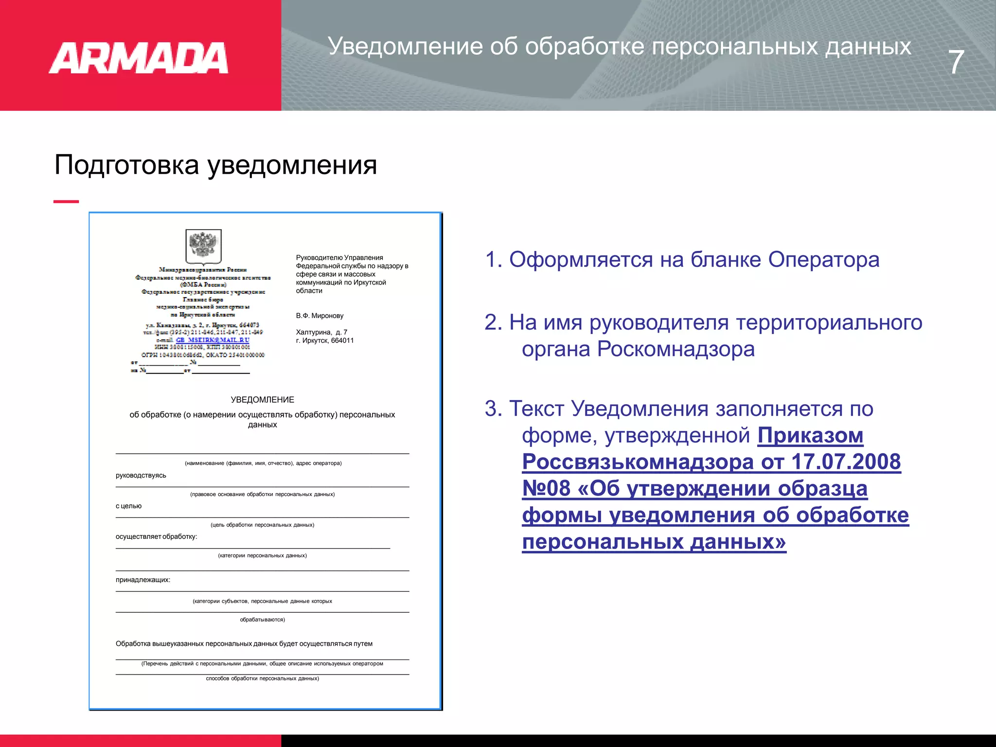 Уведомление об обработке персональных данных
Подготовка уведомления
7
Руководителю Управления
Федеральной службы по надзору в
сфере связи и массовых
коммуникаций по Иркутской
области
В.Ф. Миронову
Халтурина, д. 7
г. Иркутск, 664011
1. Оформляется на бланке Оператора
УВЕДОМЛЕНИЕ
об обработке (о намерении осуществлять обработку) персональных
данных
_____________________________________________________________________________
(наименование (фамилия, имя, отчество), адрес оператора)
руководствуясь
_____________________________________________________________________________
(правовое основание обработки персональных данных)
с целью
_____________________________________________________________________________
(цель обработки персональных данных)
осуществляет обработку:
________________________________________________________________________
(категории персональных данных)
_____________________________________________________________________________
принадлежащих:
_____________________________________________________________________________
(категории субъектов, персональные данные которых
_____________________________________________________________________________
обрабатываются)
Обработка вышеуказанных персональных данных будет осуществляться путем
_____________________________________________________________________________
(Перечень действий с персональными данными, общее описание используемых оператором
_____________________________________________________________________________
способов обработки персональных данных)
2. На имя руководителя территориального
органа Роскомнадзора
3. Текст Уведомления заполняется по
форме, утвержденной Приказом
Россвязькомнадзора от 17.07.2008
№08 «Об утверждении образца
формы уведомления об обработке
персональных данных»
 