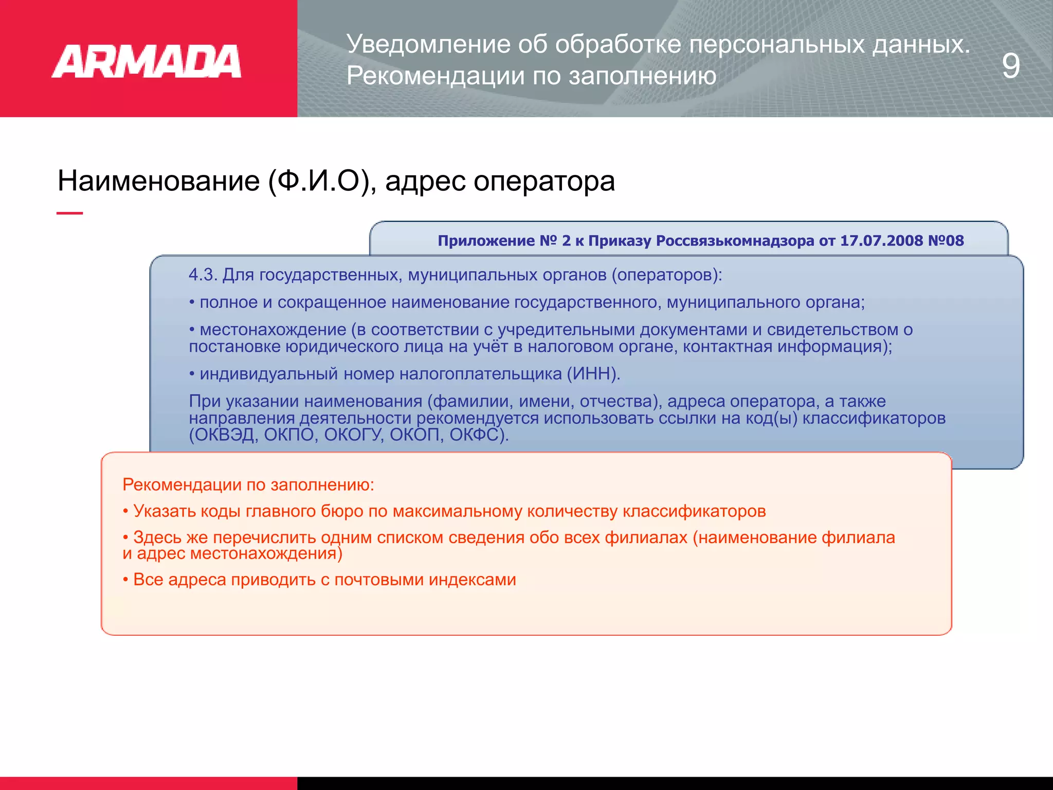Наименование (Ф.И.О), адрес оператора
Приложение № 2 к Приказу Россвязькомнадзора от 17.07.2008 №08
4.3. Для государственных, муниципальных органов (операторов):
• полное и сокращенное наименование государственного, муниципального органа;
• местонахождение (в соответствии с учредительными документами и свидетельством о
постановке юридического лица на учёт в налоговом органе, контактная информация);
• индивидуальный номер налогоплательщика (ИНН).
При указании наименования (фамилии, имени, отчества), адреса оператора, а также
направления деятельности рекомендуется использовать ссылки на код(ы) классификаторов
(ОКВЭД, ОКПО, ОКОГУ, ОКОП, ОКФС).
Рекомендации по заполнению:
• Указать коды главного бюро по максимальному количеству классификаторов
• Здесь же перечислить одним списком сведения обо всех филиалах (наименование филиала
и адрес местонахождения)
• Все адреса приводить с почтовыми индексами
Уведомление об обработке персональных данных.
Рекомендации по заполнению 9
 