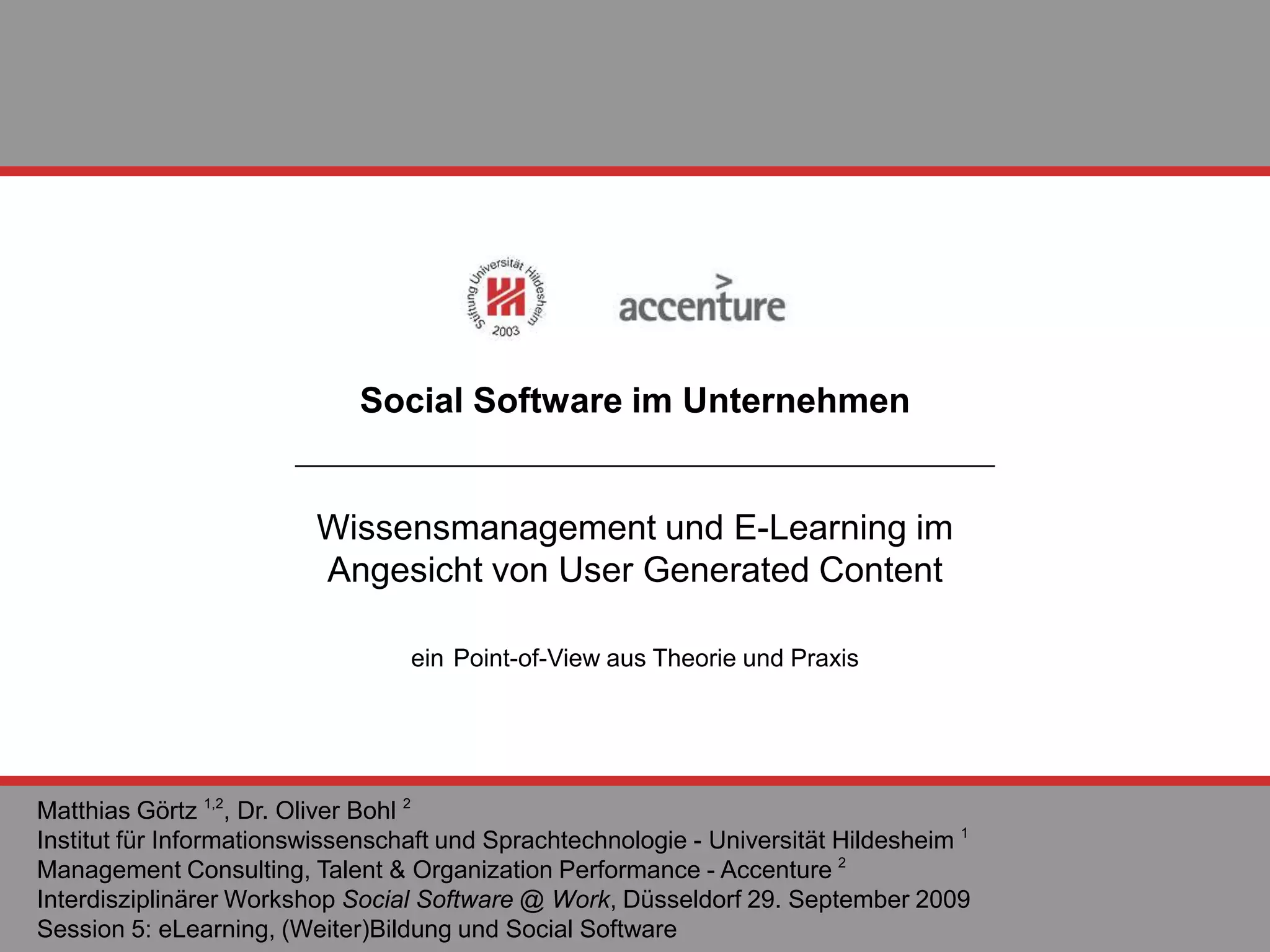 Social Software im Unternehmen Wissensmanagement und E-Learning im  Angesicht von User Generated Content ein   Point-of-View aus Theorie und Praxis Matthias Görtz  1,2 , Dr. Oliver Bohl  2 Institut für Informationswissenschaft und Sprachtechnologie - Universität H i lde s heim  1 Management Consulting,  T alent & Organization Performance   - Accenture  2   Interdisziplinärer Workshop  Social Software @ Work , Düsseldorf 29. September 2009 Session 5: eLearning, (Weiter)Bildung und Social Software 