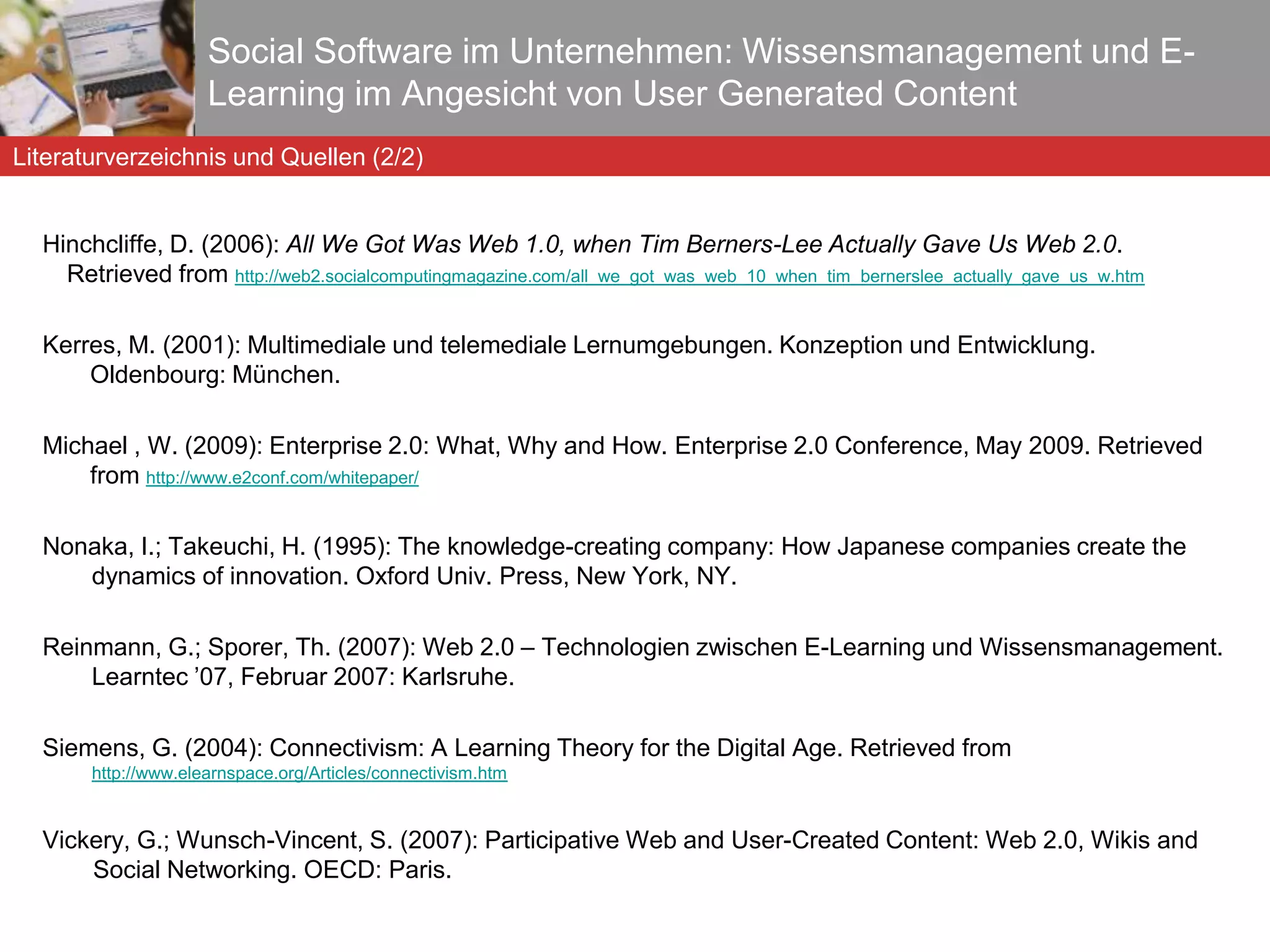 Chatti, M. A. et al. (2006): Technology Enhanced Professional Learning. In: Proceedings of the 2nd International Conference on Web Information Systems and Technologies (WEBIST 2006), Setubal, Portugal. Davenport, T. H.; Prusak, L. (1998): Working knowledge: how organizations manage what they know. Harvard Business School Press, Boston. Drucker, P. F. (1989): The New Realities: In Government and Politics, in Economics and Business, in Society and World View. Harper & Row, New York. Ebersbach, A.; Glaser, M.; Heigl, R. (2008): Social Web. UTB Verlag: Stuttgart. Facetime  (2008):  The Collaborative Internet: Usage Trends, End User Attitudes and IT Impact. Facetime Survey Report, October 2008.  Social Software im Unternehmen: Wissensmanagement und E-Learning im Angesicht von User Generated Content Literaturverzeichnis und Quellen (1/2) 