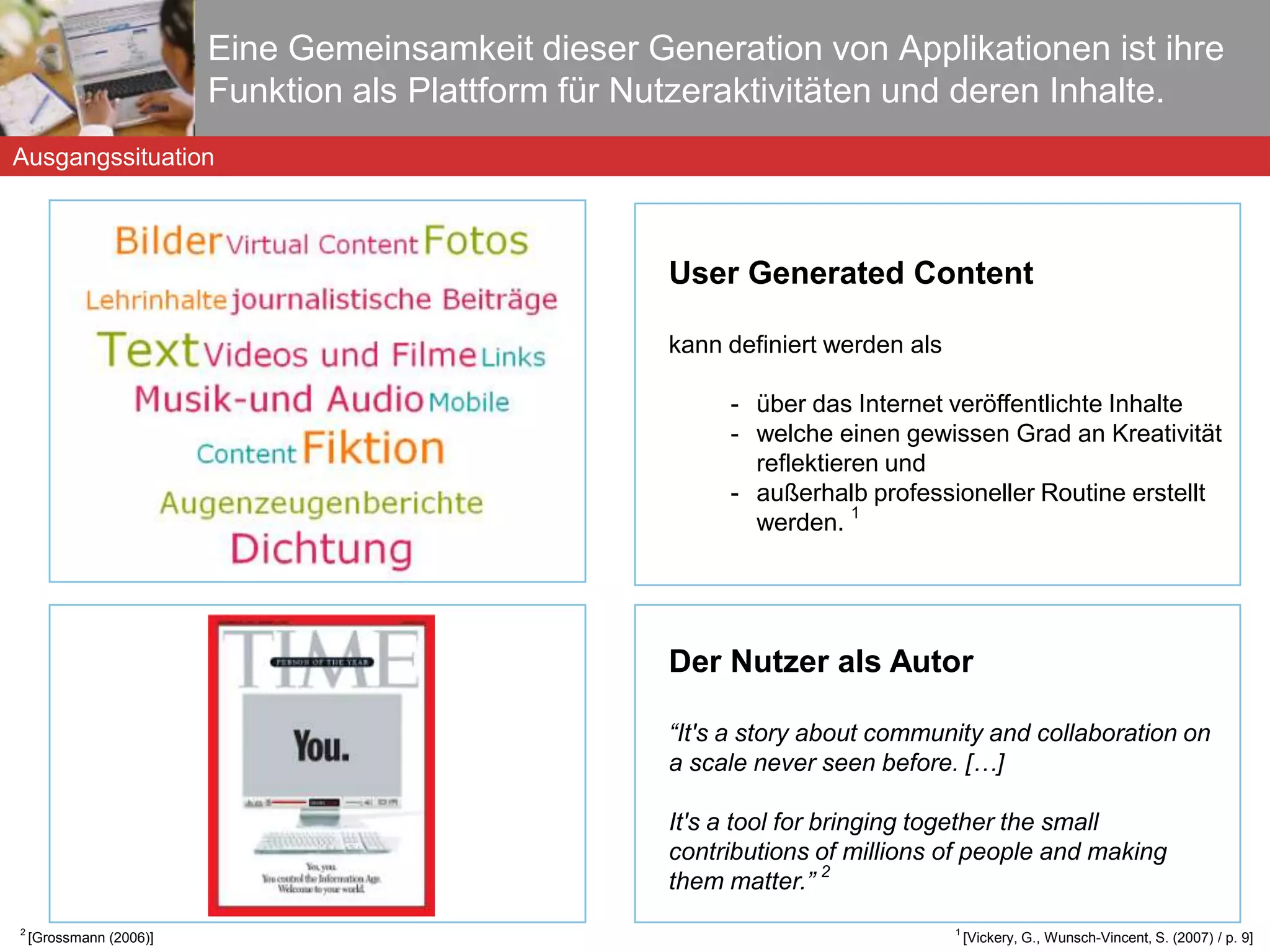 Eine Gemeinsamkeit dieser Generation von Applikationen ist ihre Funktion als Plattform für Nutzeraktivitäten und deren Inhalte. User Generated Content kann definiert werden als über das Internet veröffentlichte Inhalte welche einen gewissen Grad an Kreativität reflektieren und außerhalb professioneller Routine erstellt werden.  1  1  [Vickery, G., Wunsch-Vincent, S. (2007) / p. 9] Ausgangssituation Der Nutzer als Autor “ It's a story about community and collaboration on a scale never seen before. […] It's a tool for bringing together the small contributions of millions of people and making them matter.”  2 2  [Grossmann (2006)] 