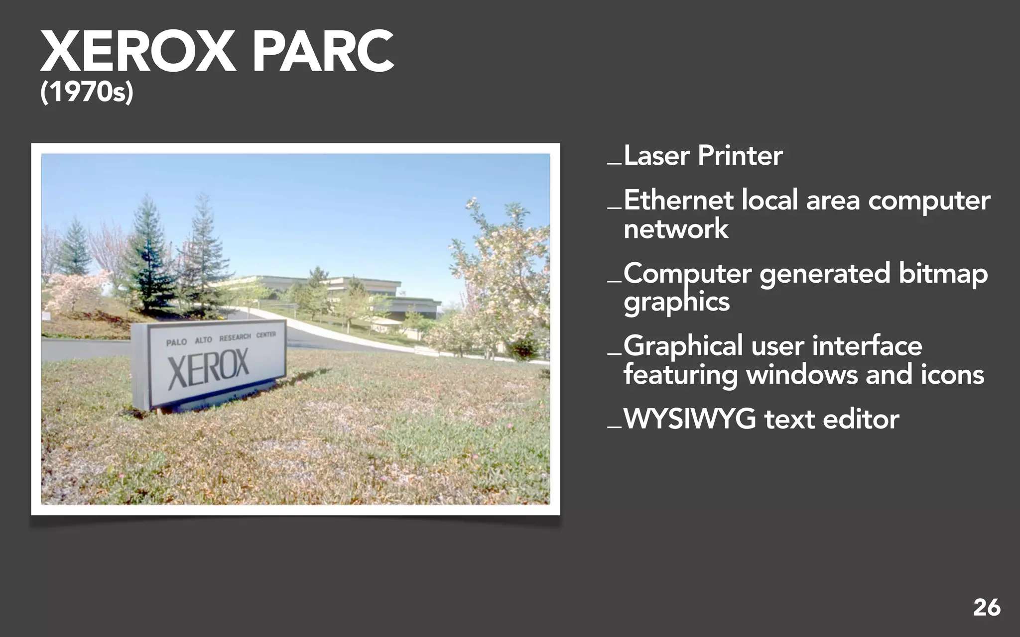 XEROX PARC
(1970s)

             _ Laser Printer
             _ Ethernet local area computer
               network
             _ Computer generated bitmap
               graphics
             _ Graphical user interface
               featuring windows and icons
             _ WYSIWYG text editor




                                         26
 