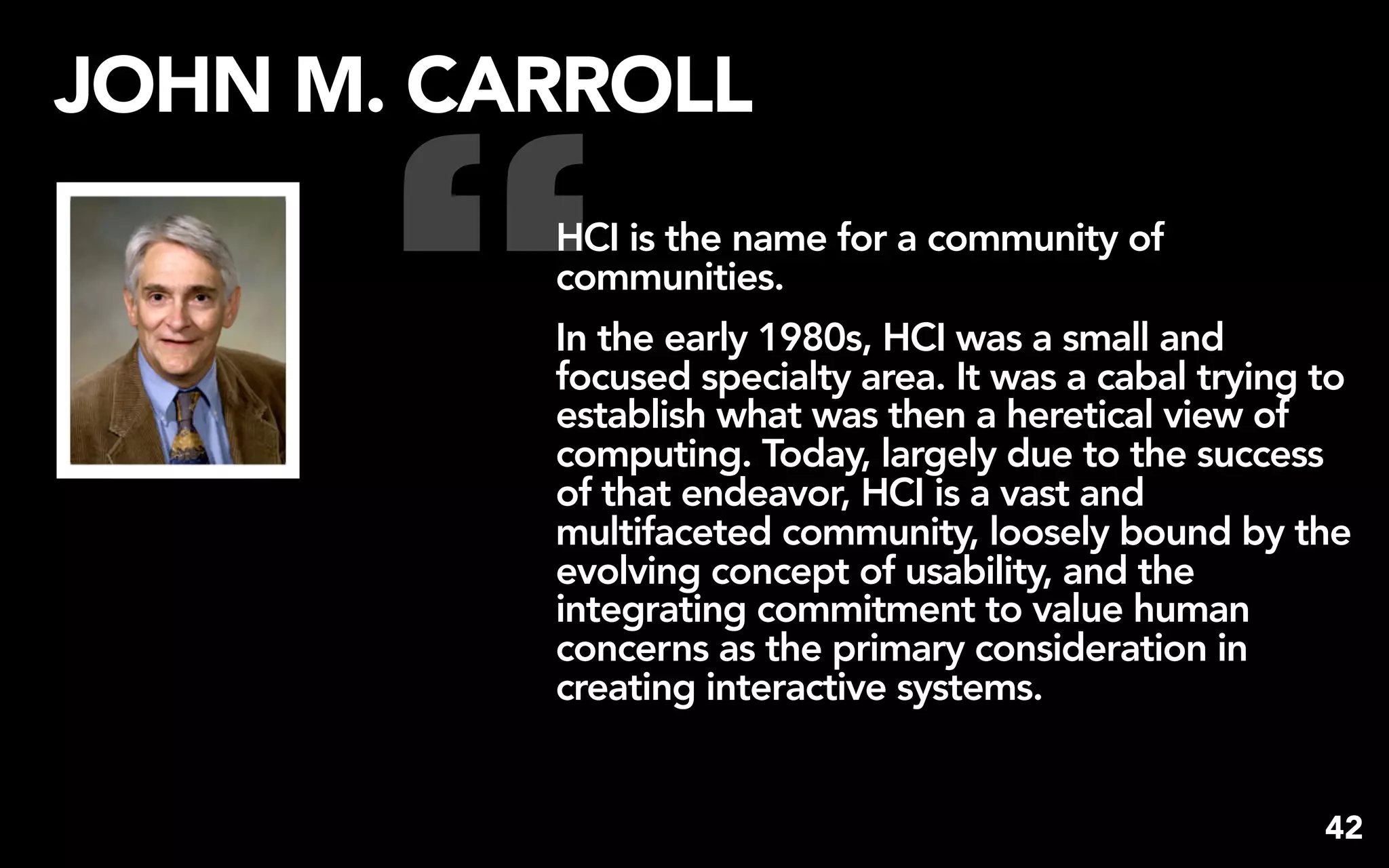 “
JOHN M. CARROLL
          HCI is the name for a community of
          communities.
          In the early 1980s, HCI was a small and
          focused specialty area. It was a cabal trying to
          establish what was then a heretical view of
          computing. Today, largely due to the success
          of that endeavor, HCI is a vast and
          multifaceted community, loosely bound by the
          evolving concept of usability, and the
          integrating commitment to value human
          concerns as the primary consideration in
          creating interactive systems.


                                                        42
 