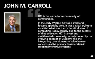“
JOHN M. CARROLL
          HCI is the name for a community of
          communities.
          In the early 1980s, HCI was a small and
          focused specialty area. It was a cabal trying to
          establish what was then a heretical view of
          computing. Today, largely due to the success
          of that endeavor, HCI is a vast and
          multifaceted community, loosely bound by the
          evolving concept of usability, and the
          integrating commitment to value human
          concerns as the primary consideration in
          creating interactive systems.


                                                        42
 