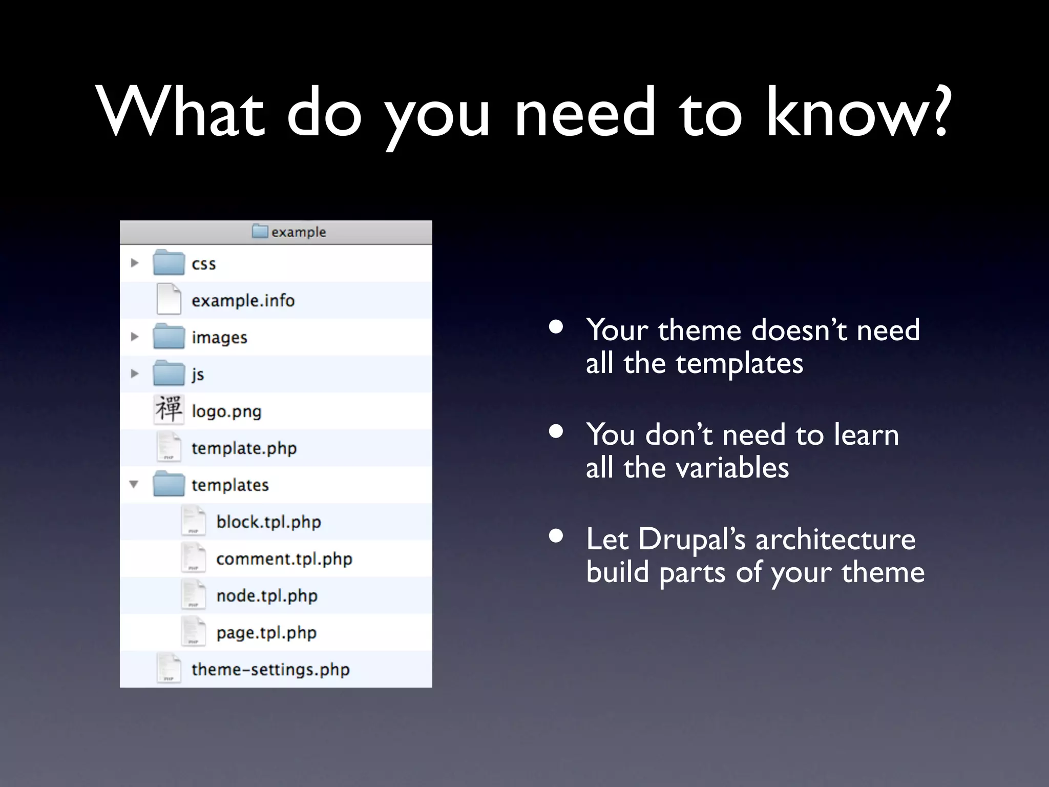 What do you need to know?

             •   Your theme doesn’t need
                 all the templates

             •   You don’t need to learn
                 all the variables

             •   Let Drupal’s architecture
                 build parts of your theme
 