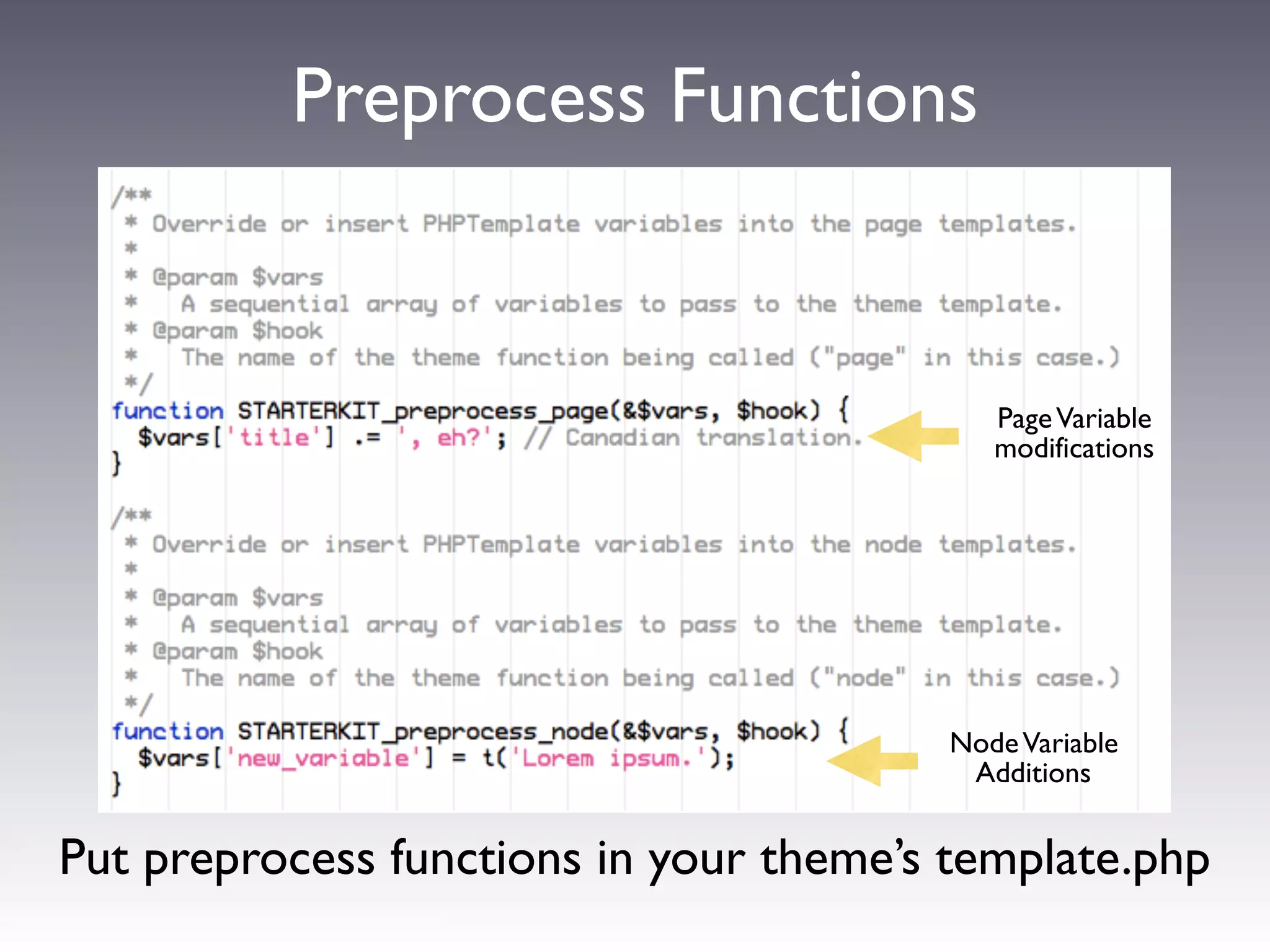 Preprocess Functions


                                            Page Variable
                                            modifications




          modify variables using a function:
         [theme name]_preprocess_[hook]
                                         Node Variable
           e.g. example_preprocess_page   Additions


Put preprocess functions in your theme’s template.php
 