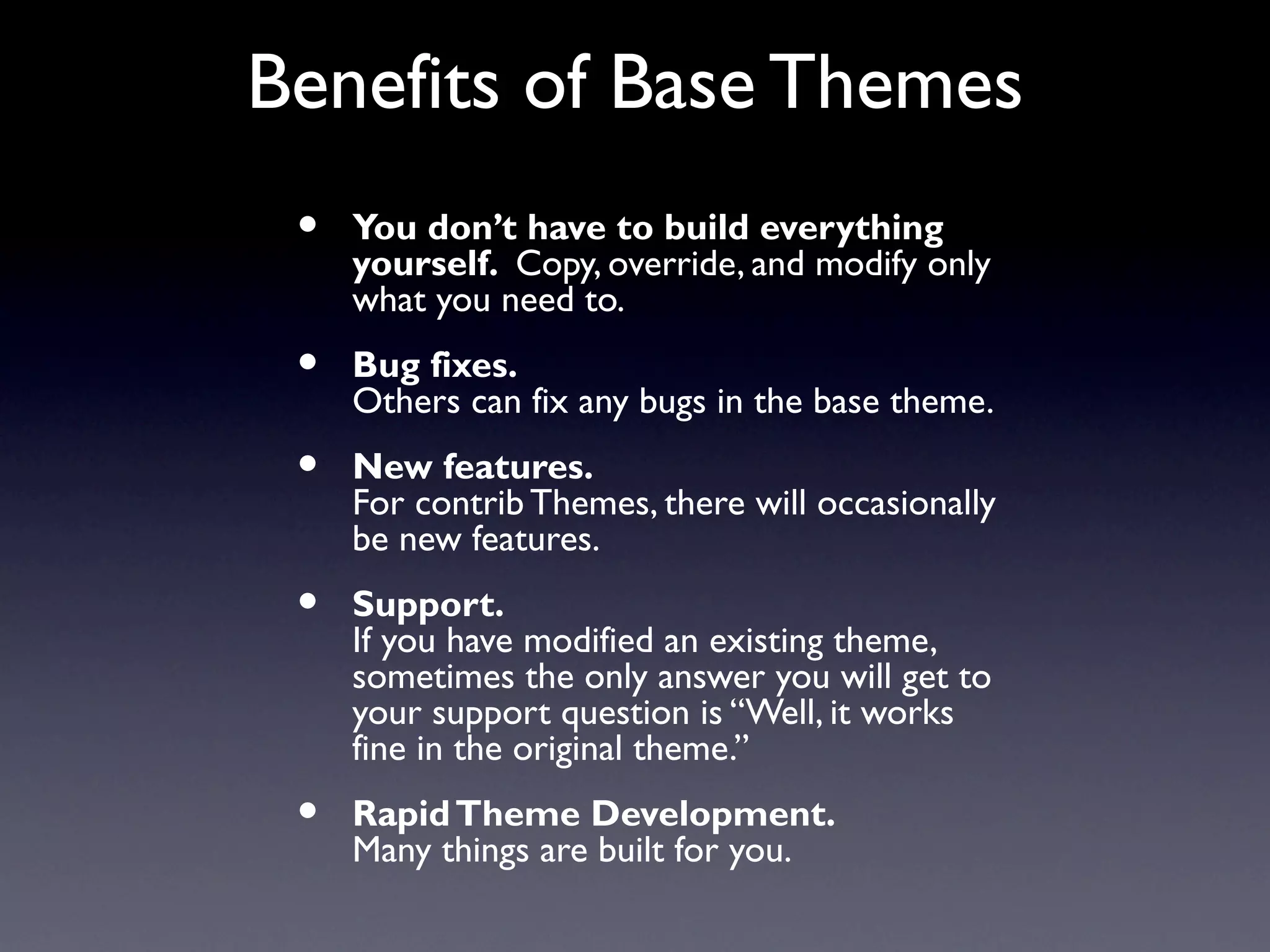 Benefits of Base Themes
 •   You don’t have to build everything
     yourself. Copy, override, and modify only
     what you need to.
 •   Bug fixes.
     Others can fix any bugs in the base theme.
 •   New features.
     For contrib Themes, there will occasionally
     be new features.
 •   Support.
     If you have modified an existing theme,
     sometimes the only answer you will get to
     your support question is “Well, it works
     fine in the original theme.”
 •   Rapid Theme Development.
     Many things are built for you.
 