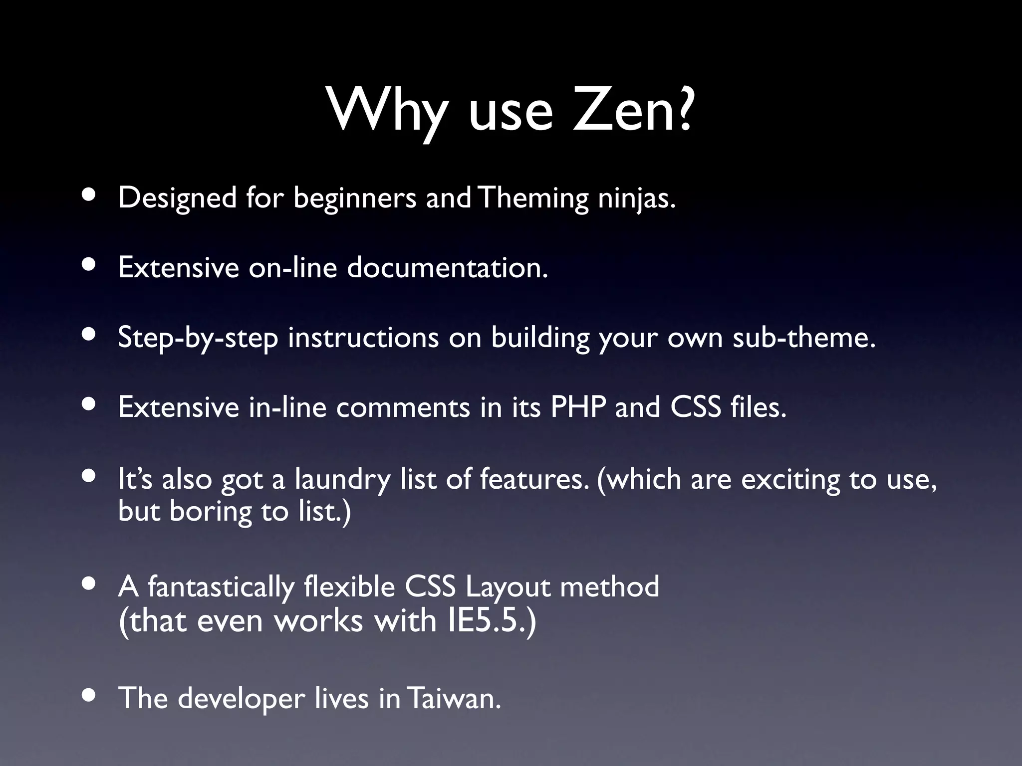 Why use Zen?
•   Designed for beginners and Theming ninjas.

•   Extensive on-line documentation.

•   Step-by-step instructions on building your own sub-theme.

•   Extensive in-line comments in its PHP and CSS files.

•   It’s also got a laundry list of features. (which are exciting to use,
    but boring to list.)

•   A fantastically flexible CSS Layout method
    (that even works with IE5.5.)

•   The developer lives in Taiwan.
 
