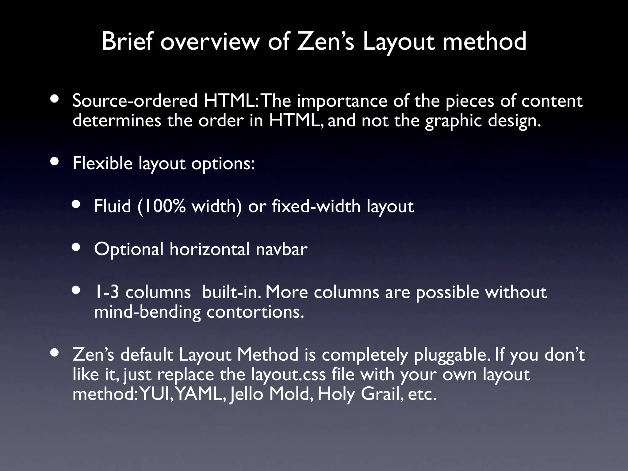 Brief overview of Zen’s Layout method

•   Source-ordered HTML: The importance of the pieces of content
    determines the order in HTML, and not the graphic design.

•   Flexible layout options:

    •   Fluid (100% width) or fixed-width layout

    •   Optional horizontal navbar

    •   1-3 columns built-in. More columns are possible without
        mind-bending contortions.

•   Zen’s default Layout Method is completely pluggable. If you don’t
    like it, just replace the layout.css file with your own layout
    method: YUI, YAML, Jello Mold, Holy Grail, etc.
 