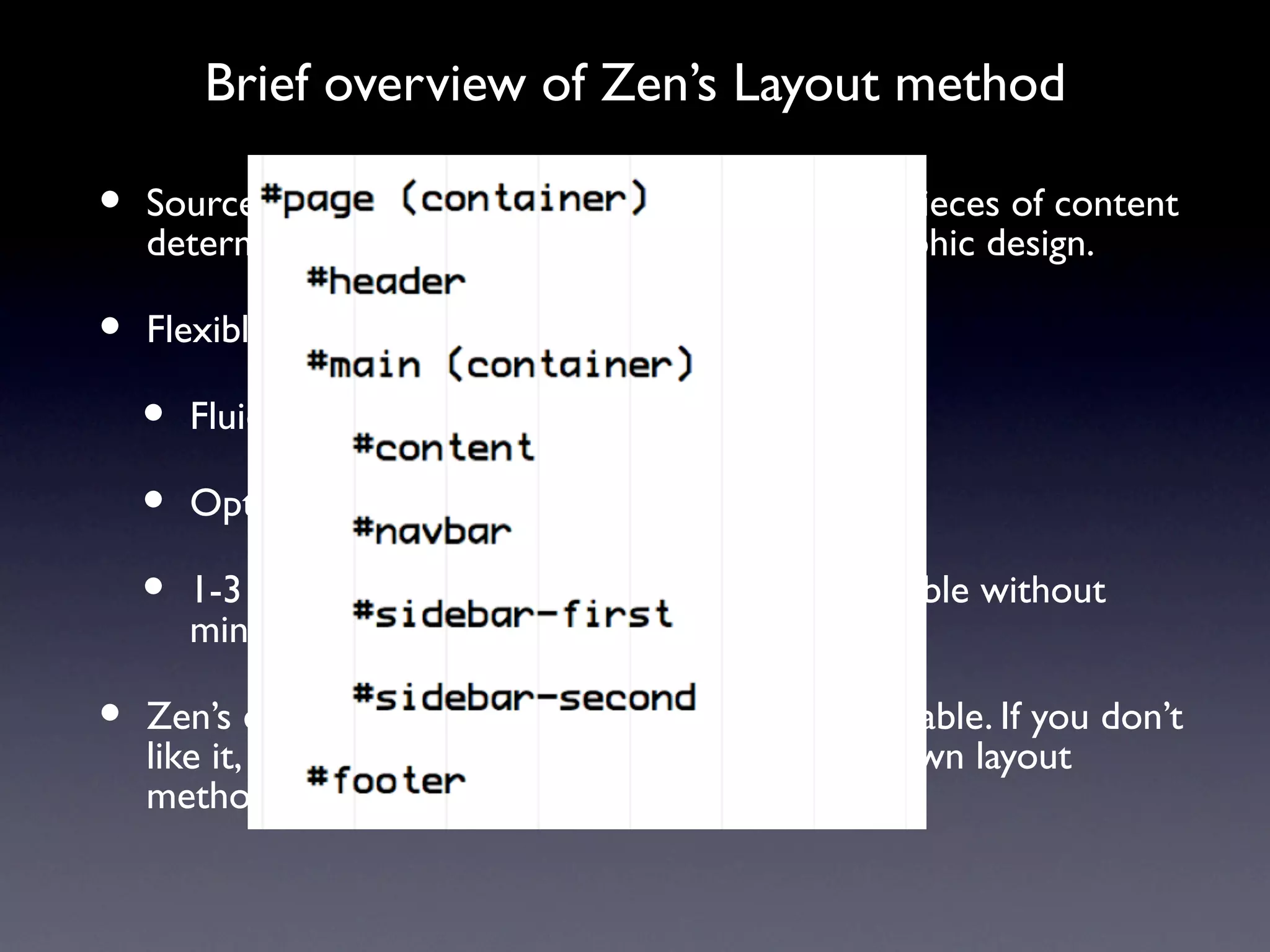 Brief overview of Zen’s Layout method

•   Source-ordered HTML: The importance of the pieces of content
    determines the order in HTML, and not the graphic design.

•   Flexible layout options:

    •   Fluid (100% width) or fixed-width layout

    •   Optional horizontal navbar

    •   1-3 columns built-in. More columns are possible without
        mind-bending contortions.

•   Zen’s default Layout Method is completely pluggable. If you don’t
    like it, just replace the layout.css file with your own layout
    method: YUI, YAML, Jello Mold, Holy Grail, etc.
 