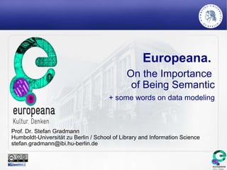 Europeana.
                                             On the Importance
                                              of Being Semantic
                                      + some words on data modeling



Prof. Dr. Stefan Gradmann
Humboldt-Universität zu Berlin / School of Library and Information Science
stefan.gradmann@ibi.hu-berlin.de
 