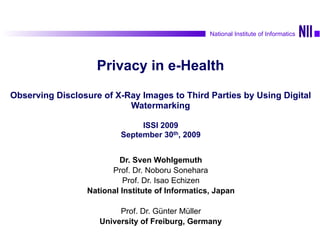 1Sven Wohlgemuth On Privacy by Observable Delegation of Personal Data
National Institute of Informatics
Privacy in e-Health 
 
Observing Disclosure of X-Ray Images to Third Parties by Using Digital
Watermarking 
 
ISSI 2009 
September 30th, 2009
Dr. Sven Wohlgemuth
Prof. Dr. Noboru Sonehara
Prof. Dr. Isao Echizen
National Institute of Informatics, Japan
Prof. Dr. Günter Müller
University of Freiburg, Germany
National Institute of Informatics
 