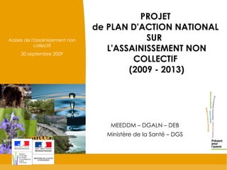 PROJET  de PLAN D'ACTION NATIONAL  SUR  L'ASSAINISSEMENT NON COLLECTIF  (2009 - 2013) MEEDDM – DGALN – DEB Ministère de la Santé – DGS Assises de l'assainissement non collectif 30 septembre 2009 