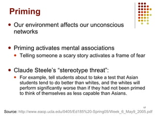 Priming Our environment affects our unconscious networks Priming activates mental associations Telling someone a scary story activates a frame of fear Claude Steele’s “stereotype threat”: For example, tell students about to take a test that Asian students tend to do better than whites, and the whites will perform significantly worse than if they had not been primed to think of themselves as less capable than Asians. Source:  http://www.eaop.ucla.edu/0405/Ed185%20-Spring05/Week_6_May9_2005.pdf   