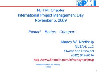 Nancy W. Northrup ib LEAN, LLC Owner and Principal (862) 812-2014 http://www.linkedin.com/in/nancynorthrup NJ PMI Chapter International Project Management Day November 5, 2009 Faster!  Better!  Cheaper! Presentation at PMI NJ  IPM Day 11/05/09 