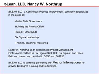 ib Lean, LLC, Nancy W. Northrup ib LEAN, LLC, a Continuous Process Improvement  company, specializes in the areas of:  Master Data Governance Building the Project Office Project Turnarounds Six Sigma Leadership ib LEAN, LLC is currently partnering with  Vector International  to provide Six Sigma Training and Certification. Training, coaching, mentoring Nancy W. Northrup is an experienced Project Management Professional certified in Six Sigma Black Belt, Six Sigma Lean Black Belt, and trained and certified in DFSS and DMAIC.  