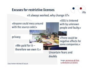 Excuses for restrictive licenses
                              »It always worked, why change it?«
                                                        »OSS is tinkered
      »Anyone could mess around                         with by unknown
      with the source code!«                            people and faulty.«


      privacy                                           »There could be
                                                        negative effects for
           »We paid for it –                            some companies.«
           therefore we own it.«
                                               Uncertain fears and
                                               doubts
                                                        Image: germanium @ flickr
                                                        cc Attribution 2.0 Generic
Claas Hanken 08/2009 (CC by/3.0)
 