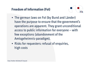 Freedom of Information (FoI)

      • The german laws on FoI (by Bund and Länder)
        have the purpose to ensure that the government’s
        operations are apparent. They grant unconditional
        access to public information for everyone – with
        few exceptions (abandonment of the
        Amtsgeheimnis-paradigm).
      • Risks for requesters: refusal of enquiries,
        high costs


Claas Hanken 08/2009 (CC by/3.0)
 