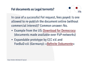 FoI documents as Legal torrents?

      In case of a successful FoI request, fees payed: Is one
      allowed to re-publish the document online (without
      commercial interest)? Common answer: No.
      • Example from the US: Download for Democracy
         (documents made available over P2P-networks)
      • Expandable prototype by CCC e.V. and
         FoeBuD e.V. (Germany): »Befreite Dokumente«



Claas Hanken 08/2009 (CC by/3.0)
 