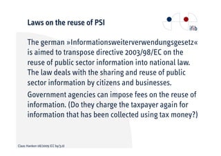 Laws on the reuse of PSI

      The german »Informationsweiterverwendungsgesetz«
      is aimed to transpose directive 2003/98/EC on the
      reuse of public sector information into national law.
      The law deals with the sharing and reuse of public
      sector information by citizens and businesses.
      Government agencies can impose fees on the reuse of
      information. (Do they charge the taxpayer again for
      information that has been collected using tax money?)


Claas Hanken 08/2009 (CC by/3.0)
 