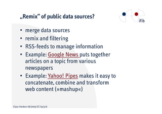 „Remix“ of public data sources?

      •• merge data sources
      •• remix and filtering
      •• RSS-feeds to manage information
      •• Example: Google News puts together
         articles on a topic from various
         newspapers
      •• Example: Yahoo! Pipes makes it easy to
         concatenate, combine and transform
         web content (»mashup«)

Claas Hanken 08/2009 (CC by/3.0)
 