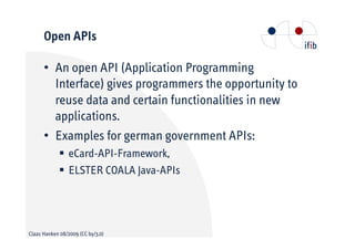 Open APIs

      •• An open API (Application Programming
         Interface) gives programmers the opportunity to
         reuse data and certain functionalities in new
         applications.
      •• Examples for german government APIs:
                 eCard-API-Framework,
                 ELSTER COALA Java-APIs




Claas Hanken 08/2009 (CC by/3.0)
 
