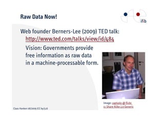 Raw Data Now!

      Web founder Berners-Lee (2009) TED talk:
       http://www.ted.com/talks/view/id/484
       Vision: Governments provide
       free information as raw data
       in a machine-processable form.




                                       Image: captsolo @ flickr
                                       cc Share Alike 2.0 Generic
Claas Hanken 08/2009 (CC by/3.0)
 