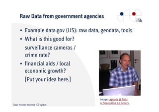 Raw Data from government agencies

      • Example data.gov (US): raw data, geodata, tools
      • What is this good for?
        surveillance cameras /
        crime rate?
      • financial aids / local
        economic growth?
        [Put your idea here.]


                                         Image: captsolo @ flickr
                                         cc Share Alike 2.0 Generic
Claas Hanken 08/2009 (CC by/3.0)
 