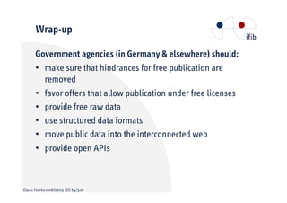 Wrap-up

      Government agencies (in Germany & elsewhere) should:
      •• make sure that hindrances for free publication are
         removed
      •• favor offers that allow publication under free licenses
      •• provide free raw data
      •• use structured data formats
      •• move public data into the interconnected web
      •• provide open APIs



Claas Hanken 08/2009 (CC by/3.0)
 
