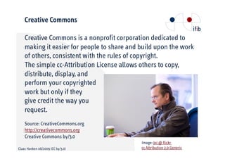 Creative Commons

    Creative Commons is a nonprofit corporation dedicated to
    making it easier for people to share and build upon the work
    of others, consistent with the rules of copyright.
    The simple cc-Attribution License allows others to copy,
    distribute, display, and
    perform your copyrighted
    work but only if they
    give credit the way you
    request.
    Source: CreativeCommons.org
    http://creativecommons.org
    Creative Commons by/3.0
                                             Image: Joi @ flickr
Claas Hanken 08/2009 (CC by/3.0)             cc Attribution 2.0 Generic
 