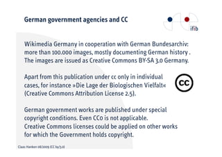 German government agencies and CC


    Wikimedia Germany in cooperation with German Bundesarchiv:
    more than 100.000 images, mostly documenting German history .
    The images are issued as Creative Commons BY-SA 3.0 Germany.

    Apart from this publication under cc only in individual
    cases, for instance »Die Lage der Biologischen Vielfalt«
    (Creative Commons Attribution License 2.5).

    German government works are published under special
    copyright conditions. Even CC0 is not applicable.
    Creative Commons licenses could be applied on other works
    for which the Government holds copyright.
Claas Hanken 08/2009 (CC by/3.0)
 