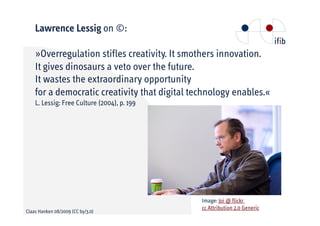 Lawrence Lessig on ©:

      Overregulation stifles creativity. It smothers innovation.
    It gives dinosaurs a veto over the future.
    It wastes the extraordinary opportunity
    for a democratic creativity that digital technology enables.«
    L. Lessig: Free Culture (2004), p. 199




                                               Image: Joi @ flickr
                                               cc Attribution 2.0 Generic
Claas Hanken 08/2009 (CC by/3.0)
 