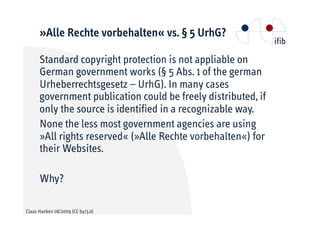 »Alle Rechte vorbehalten« vs. § 5 UrhG?

      Standard copyright protection is not appliable on
      German government works (§ 5 Abs. 1 of the german
      Urheberrechtsgesetz – UrhG). In many cases
      government publication could be freely distributed, if
      only the source is identified in a recognizable way.
      None the less most government agencies are using
      »All rights reserved« (»Alle Rechte vorbehalten«) for
      their Websites.

      Why?

Claas Hanken 08/2009 (CC by/3.0)
 