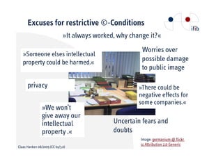 Excuses for restrictive ©-Conditions
                              »It always worked, why change it?«
                                                         Worries over
   »Someone elses intellectual
   property could be harmed.«                            possible damage
                                                         to public image

      privacy                                           »There could be
                                                        negative effects for
                                                        some companies.«
                »We won’t
                give away our
                intellectual                   Uncertain fears and
                property .«                    doubts
                                                        Image: germanium @ flickr
                                                        cc Attribution 2.0 Generic
Claas Hanken 08/2009 (CC by/3.0)
 