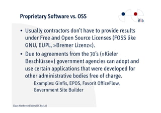 Proprietary Software vs. OSS

      • Usually contractors don’t have to provide results
        under Free and Open Source Licenses (FOSS like
        GNU, EUPL, »Bremer Lizenz«).
      • Due to agreements from the 70’s (»Kieler
        Beschlüsse«) government agencies can adopt and
        use certain applications that were developed for
        other administrative bodies free of charge.
                   Examples: Ginfis, EPOS, Favorit OfficeFlow,
                   Government Site Builder

Claas Hanken 08/2009 (CC by/3.0)
 