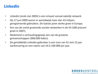 LinkedIn LinkedIn (sinds mei 2003) is een virtueel sociaal-zakelijk netwerk. Op 17 juni 2009 waren er wereldwijd meer dan 43 miljoen geregistreerde gebruikers. De laatste jaren sterke groei in Europa.  Een van de snelst groeiende sociale netwerken in de VS (189 procent groei in 2007).  Nederland is verhoudingsgewijs een van de grootste gemeenschappen (900.000 leden). De gemiddelde LinkedIn-gebruiker is een man van 41 met 15 jaar werkervaring en een salaris van US $ 109.000 per jaar. 