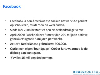 Facebook Facebook is een Amerikaanse sociale netwerksite gericht op scholieren, studenten en werkenden.  Sinds mei 2008 bestaat er een Nederlandstalige versie.  April 2009: Facebook heeft meer dan 200 miljoen actieve gebruikers (groei:  5 miljoen per week). Actieve Nederlandse gebruikers:  900.000. Optie: een eigen ‘brandpage’. Creëer fans waarmee je de dialoog aan kunt gaan.  Yoville: 16 miljoen deelnemers.  