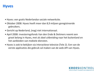 Hyves •  Hyves: een gratis Nederlandse sociale netwerksite.  •  Oktober 2008: Hyves heeft meer dan 8,9 miljoen geregistreerde gebruikers. •  Gericht op Nederland, (nog) niet internationaal.  •  April 2008: investeringsfonds Van den Ende & Deitmers neemt een groot belang in Hyves, met als doel uitbreiding naar het buitenland en het aanbieden van mobiele diensten.  •  Hyves is ook te bekijken via interactieve televisie (Tele 2). Een van de eerste applicaties die gebruik zal maken van de web-API van Hyves.  