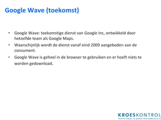 Google Wave (toekomst) Google Wave: toekomstige dienst van Google Inc, ontwikkeld door hetzelfde team als Google Maps. Waarschijnlijk wordt de dienst vanaf eind 2009 aangeboden aan de consument. Google Wave is geheel in de browser te gebruiken en er hoeft niets te worden gedownload . 
