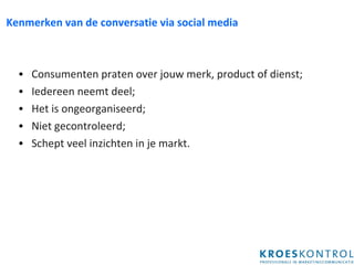 Kenmerken van de conversatie via social media Consumenten praten over jouw merk, product of dienst; Iedereen neemt deel; Het is ongeorganiseerd; Niet gecontroleerd; Schept veel inzichten in je markt. 