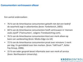 Consumenten vertrouwen elkaar Een aantal onderzoeken: 76 % van de Amerikaanse consumenten gelooft niet dat een bedrijf de waarheid zegt in advertenties (bron: Yankelovich, 2005) 68 % van de Amerikaanse consumenten heeft vertrouwen in ‘mensen zoals zijzelf’ ('Twinsumers', volgens Trendwatching.com).  76 % van de Amerikaanse consumenten kiest een merk alleen op basis van aanbeveling (bron: Media Edge cia UK) 72 % van de Amerikaanse consumenten praat over minstens 1 merk per dag. En gemiddeld over tien merken. (bron: TalkTrack™, Keller Fay Group, 2006). 15 % van ieder gesprek bevat informatie over een merk of service (bron: Northeastern University). 