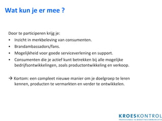Wat kun je er mee ?  Door te participeren krijg je: Inzicht in merkbeleving van consumenten. Brandambassadors/fans. Mogelijkheid voor goede serviceverlening en support. Consumenten die je actief kunt betrekken bij alle mogelijke bedrijfsontwikkelingen, zoals productontwikkeling en verkoop.    Kortom: een compleet nieuwe manier om je doelgroep te leren kennen, producten te vermarkten en verder te ontwikkelen. 