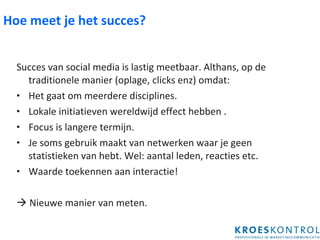 Hoe meet je het succes? Succes van social media is lastig meetbaar. Althans, op de traditionele manier (oplage, clicks enz) omdat: Het gaat om meerdere disciplines. Lokale initiatieven wereldwijd effect hebben . Focus is langere termijn. Je soms gebruik maakt van netwerken waar je geen statistieken van hebt. Wel: aantal leden, reacties etc. Waarde toekennen aan interactie!    Nieuwe manier van meten. 