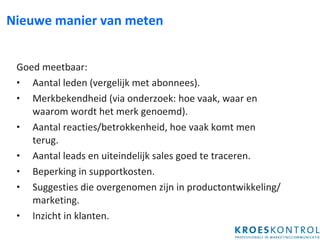 Nieuwe manier van meten Goed meetbaar: Aantal leden (vergelijk met abonnees).  Merkbekendheid (via onderzoek: hoe vaak, waar en waarom wordt het merk genoemd). Aantal reacties/betrokkenheid, hoe vaak komt men terug. Aantal leads en uiteindelijk sales goed te traceren. Beperking in supportkosten. Suggesties die overgenomen zijn in productontwikkeling/marketing. Inzicht in klanten. 