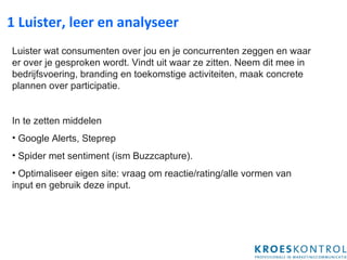 1 Luister, leer en analyseer Luister wa t   consumenten over jou en je concurrenten zeggen  en waar er over je gesproken wordt. Vindt uit waar ze zitten. Neem dit mee in bedrijfsvoering, branding en toekomstige activiteiten , maak concrete plannen over participatie . In te zetten middelen Google Alert s, Steprep   Spider met sentiment (ism Buzzcapture). Optimaliseer eigen site: vraag om reactie/rating/alle vormen van input en gebruik deze input.  