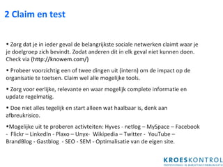 2 Claim en test Zorg dat je in ieder geval de belangrijkste sociale netwerken claimt waar je je doelgroep zich bevindt. Zodat anderen dit in elk geval niet kunnen doen. Check via  ( http://knowem.com/) Probeer voorzichtig een of twee dingen uit (intern) om de impact op de organisatie te toetsen. Claim wel alle mogelijke tools. Zorg voor eerlijke, relevante en waar mogelijk complete informatie en update regelmatig.  Doe niet alles tegelijk en start alleen wat haalbaar is, denk aan afbreukrisico.  Mogelijke uit te proberen activteiten: Hyves - netlog – MySpace – Facebook -  Flickr – LinkedIn - Plaxo – Unyx-  Wikipedia – Twitter -  YouTube – BrandBlog - Gastblog  - SEO - SEM - Optimalisatie van de eigen site. 